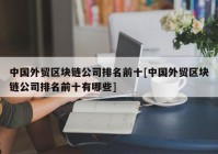 中国外贸区块链公司排名前十[中国外贸区块链公司排名前十有哪些]