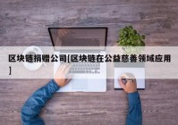 区块链捐赠公司[区块链在公益慈善领域应用]