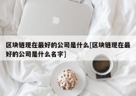 区块链现在最好的公司是什么[区块链现在最好的公司是什么名字]